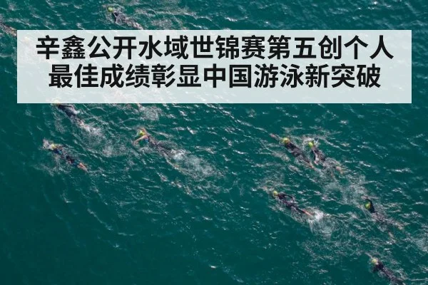 辛鑫公开水域世锦赛第五创个人最佳成绩彰显中国游泳新突破